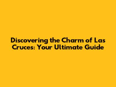 Discovering the Charm of Las Cruces: Your Ultimate Guide