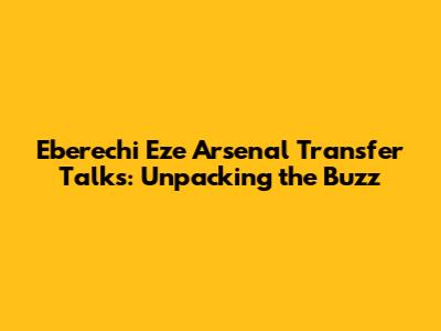 Eberechi Eze Arsenal Transfer Talks: Unpacking the Buzz