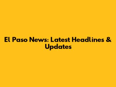 El Paso News: Latest Headlines & Updates