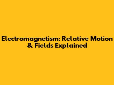 Electromagnetism: Relative Motion & Fields Explained