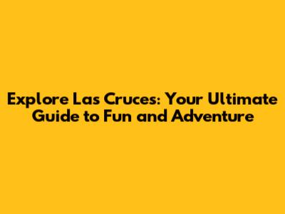 Explore Las Cruces: Your Ultimate Guide to Fun and Adventure