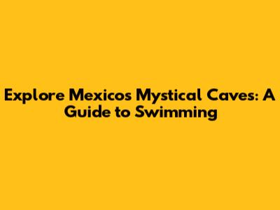 Explore Mexico's Mystical Caves: A Guide to Swimming
