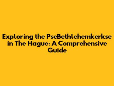 Exploring the PseBethlehemkerkse in The Hague: A Comprehensive Guide