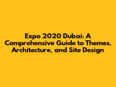Expo 2020 Dubai: A Comprehensive Guide to Themes, Architecture, and Site Design