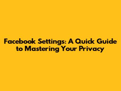Facebook Settings: A Quick Guide to Mastering Your Privacy