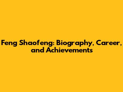 Feng Shaofeng: Biography, Career, and Achievements