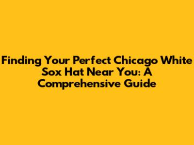 Finding Your Perfect Chicago White Sox Hat Near You: A Comprehensive Guide