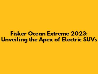 Fisker Ocean Extreme 2023: Unveiling the Apex of Electric SUVs