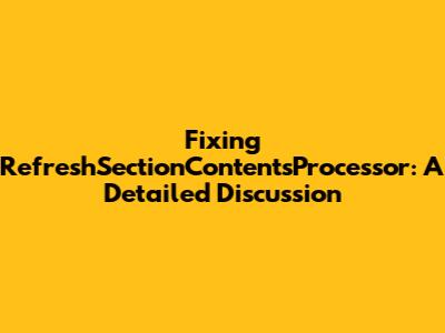Fixing RefreshSectionContentsProcessor: A Detailed Discussion