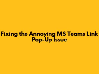 Fixing the Annoying MS Teams Link Pop-Up Issue