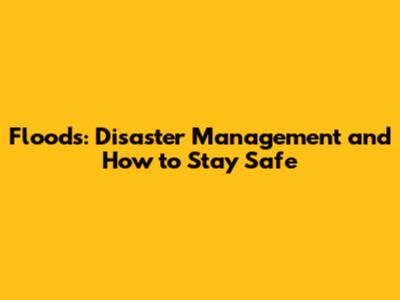 Floods: Disaster Management and How to Stay Safe