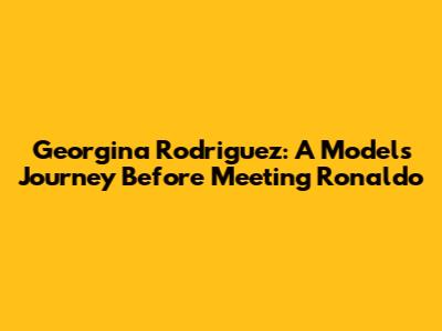 Georgina Rodriguez: A Model's Journey Before Meeting Ronaldo