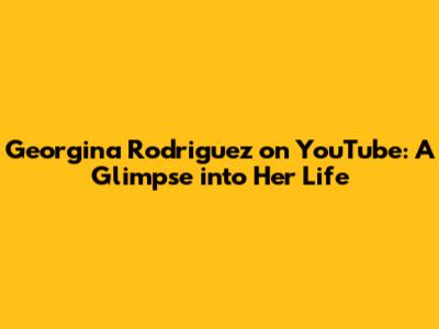 Georgina Rodriguez on YouTube: A Glimpse into Her Life