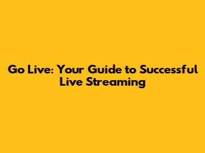 Go Live: Your Guide to Successful Live Streaming
