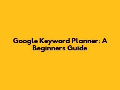 Google Keyword Planner: A Beginner's Guide