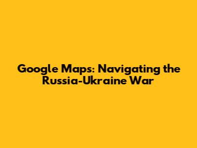 Google Maps: Navigating the Russia-Ukraine War