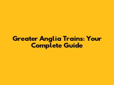 Greater Anglia Trains: Your Complete Guide