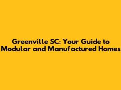 Greenville SC: Your Guide to Modular and Manufactured Homes
