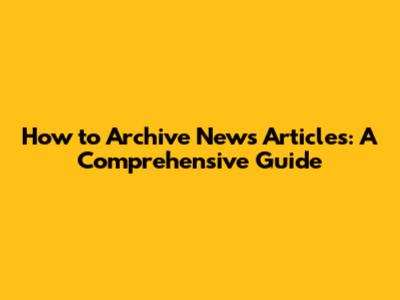 How to Archive News Articles: A Comprehensive Guide