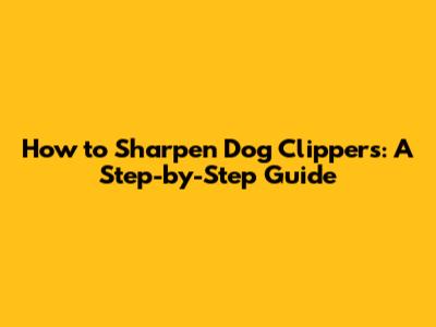 How to Sharpen Dog Clippers: A Step-by-Step Guide
