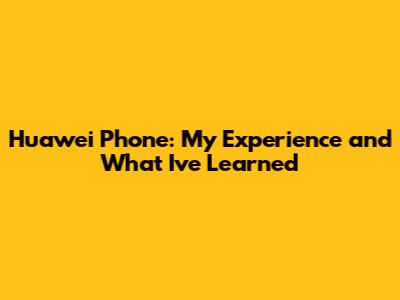 Huawei Phone: My Experience and What I've Learned