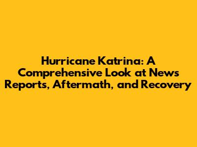 Hurricane Katrina: A Comprehensive Look at News Reports, Aftermath, and Recovery