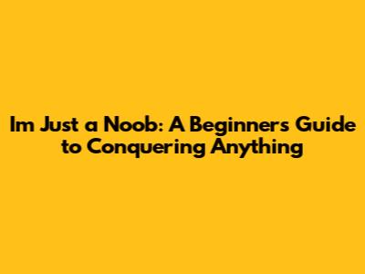 I'm Just a Noob: A Beginner's Guide to Conquering Anything