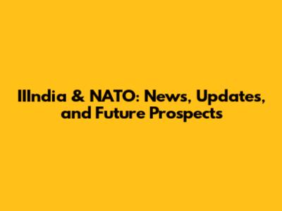 IIIndia & NATO: News, Updates, and Future Prospects