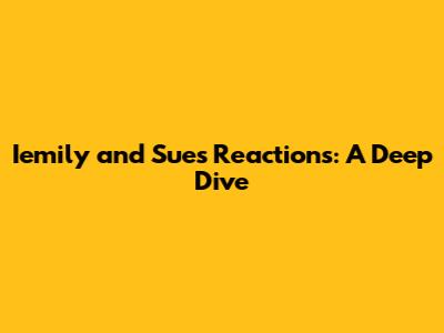 Iemily and Sue's Reactions: A Deep Dive