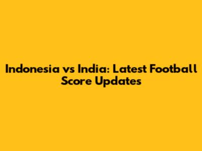 Indonesia vs India: Latest Football Score Updates