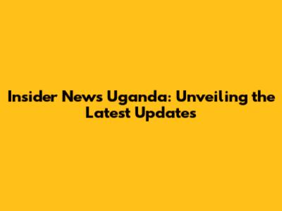 Insider News Uganda: Unveiling the Latest Updates