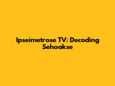 Ipseimetrose TV: Decoding Sehoakse