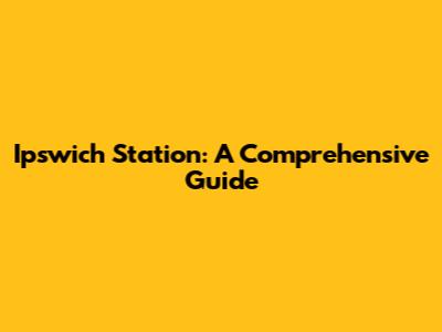 Ipswich Station: A Comprehensive Guide