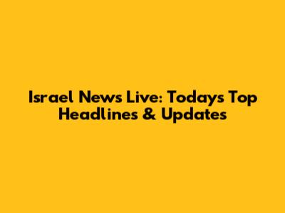 Israel News Live: Today's Top Headlines & Updates