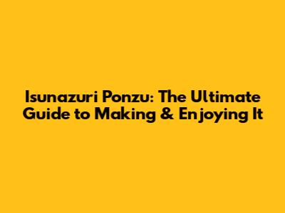 Isunazuri Ponzu: The Ultimate Guide to Making & Enjoying It