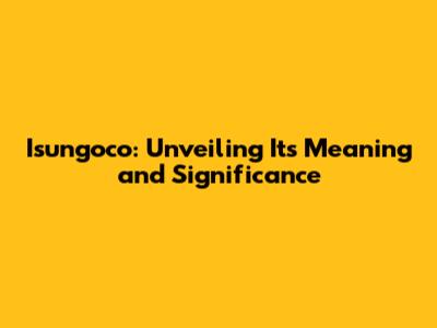 Isungoco: Unveiling Its Meaning and Significance