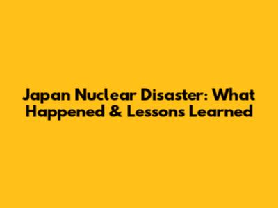 Japan Nuclear Disaster: What Happened & Lessons Learned