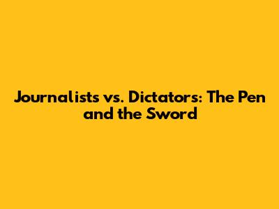 Journalists vs. Dictators: The Pen and the Sword