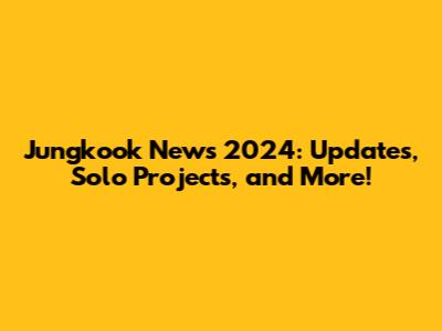 Jungkook News 2024: Updates, Solo Projects, and More!