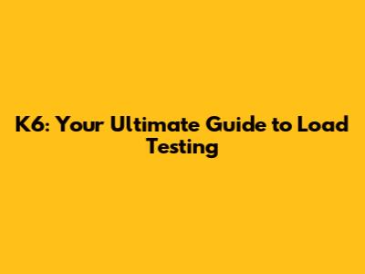 K6: Your Ultimate Guide to Load Testing
