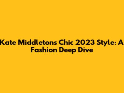 Kate Middleton's Chic 2023 Style: A Fashion Deep Dive