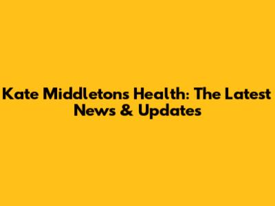 Kate Middleton's Health: The Latest News & Updates