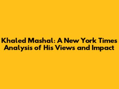 Khaled Mashal: A New York Times Analysis of His Views and Impact