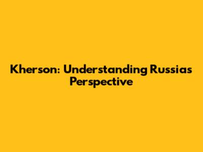 Kherson: Understanding Russia's Perspective