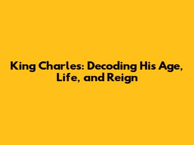 King Charles: Decoding His Age, Life, and Reign
