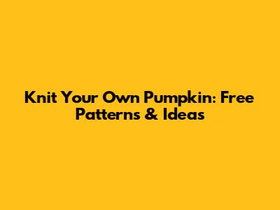 Knit Your Own Pumpkin: Free Patterns & Ideas