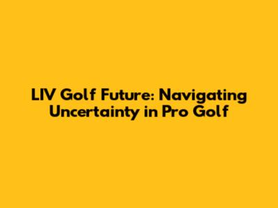 LIV Golf Future: Navigating Uncertainty in Pro Golf
