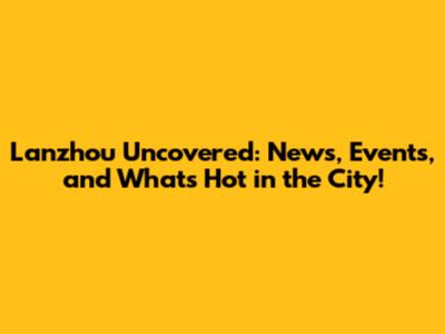 Lanzhou Uncovered: News, Events, and What's Hot in the City!