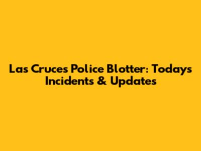 Las Cruces Police Blotter: Today's Incidents & Updates