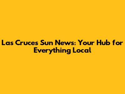 Las Cruces Sun News: Your Hub for Everything Local